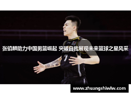 张镇麟助力中国男篮崛起 突破自我展现未来篮球之星风采