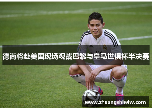 德尚将赴美国现场观战巴黎与皇马世俱杯半决赛
